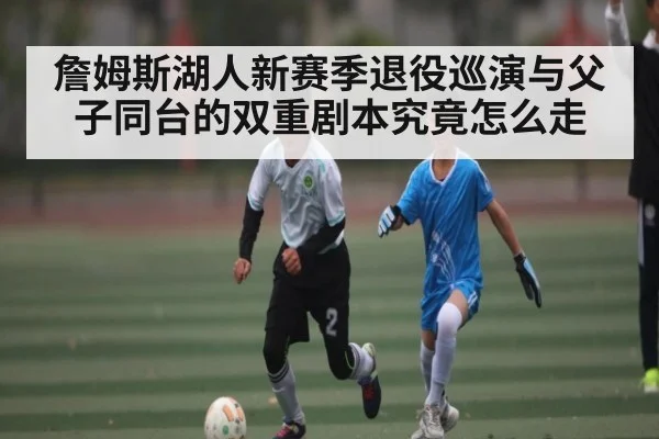 詹姆斯湖人新赛季退役巡演与父子同台的双重剧本究竟怎么走