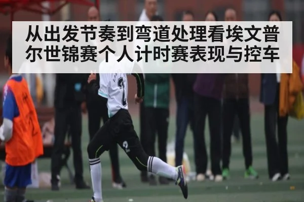 从出发节奏到弯道处理看埃文普尔世锦赛个人计时赛表现与控车